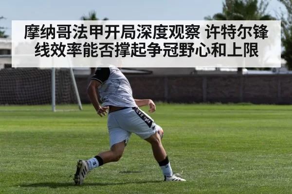 摩纳哥法甲开局深度观察 许特尔锋线效率能否撑起争冠野心和上限